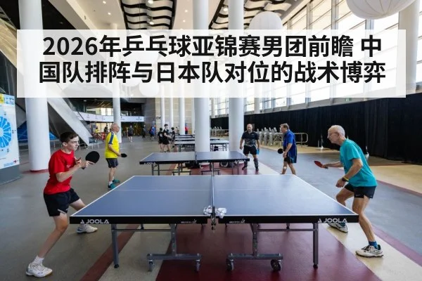 2026年乒乓球亚锦赛男团前瞻 中国队排阵与日本队对位的战术博弈